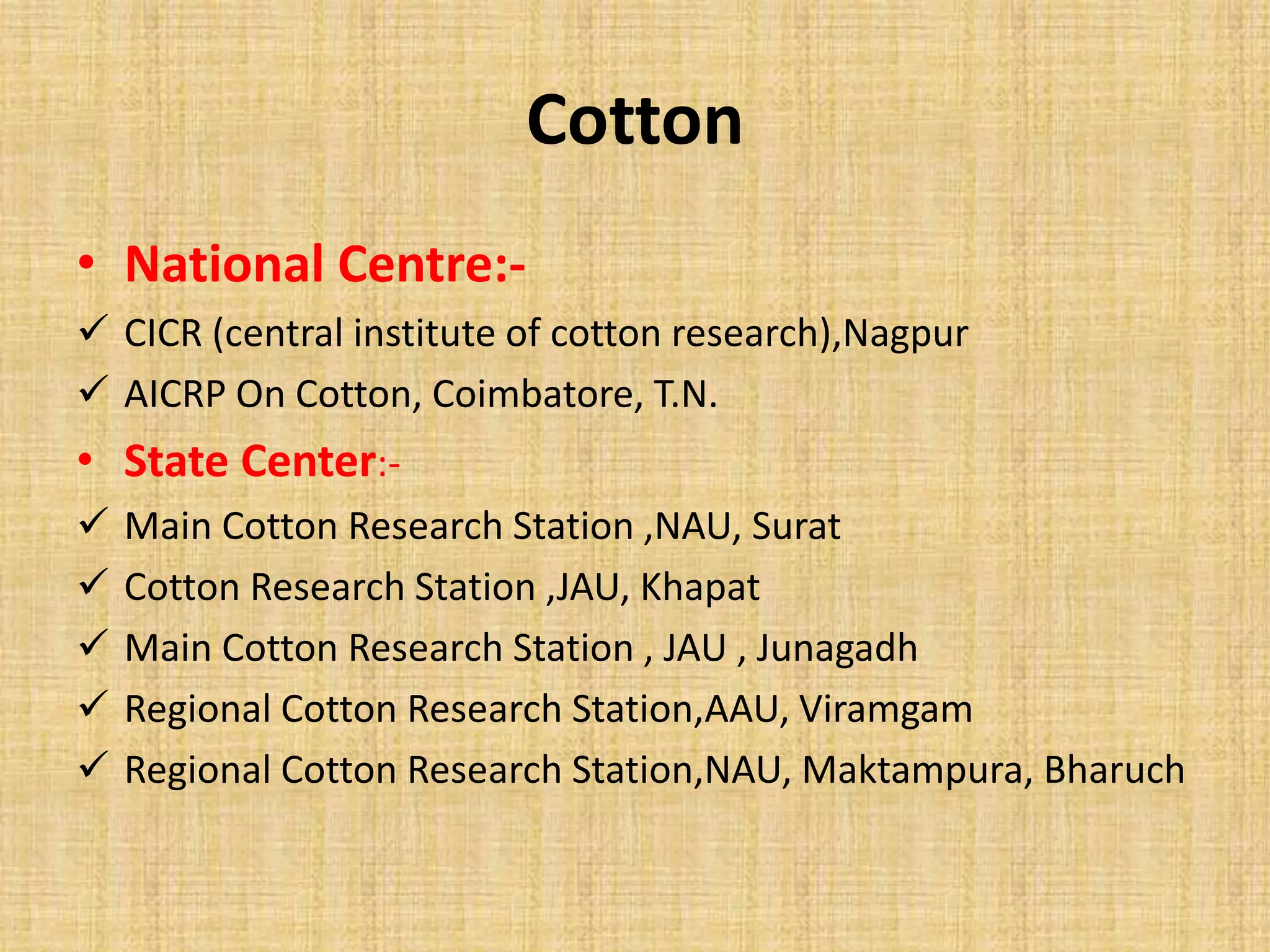 Cotton 
• National Centre:- 
 CICR (central institute of cotton research),Nagpur 
 AICRP On Cotton, Coimbatore, T.N. 
• State Center:- 
 Main Cotton Research Station ,NAU, Surat 
 Cotton Research Station ,JAU, Khapat 
 Main Cotton Research Station , JAU , Junagadh 
 Regional Cotton Research Station,AAU, Viramgam 
 Regional Cotton Research Station,NAU, Maktampura, Bharuch 
 