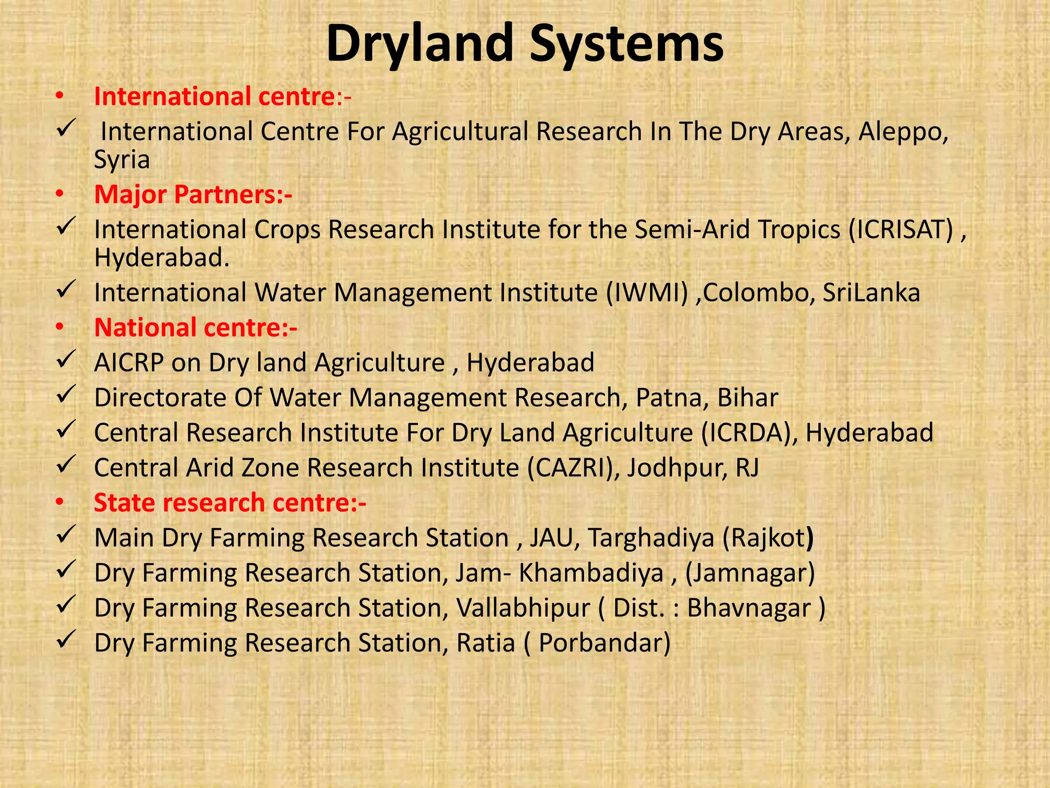 Dryland Systems 
• International centre:- 
 International Centre For Agricultural Research In The Dry Areas, Aleppo, 
Syria 
• Major Partners:- 
 International Crops Research Institute for the Semi-Arid Tropics (ICRISAT) , 
Hyderabad. 
 International Water Management Institute (IWMI) ,Colombo, SriLanka 
• National centre:- 
 AICRP on Dry land Agriculture , Hyderabad 
 Directorate Of Water Management Research, Patna, Bihar 
 Central Research Institute For Dry Land Agriculture (ICRDA), Hyderabad 
 Central Arid Zone Research Institute (CAZRI), Jodhpur, RJ 
• State research centre:- 
 Main Dry Farming Research Station , JAU, Targhadiya (Rajkot) 
 Dry Farming Research Station, Jam- Khambadiya , (Jamnagar) 
 Dry Farming Research Station, Vallabhipur ( Dist. : Bhavnagar ) 
 Dry Farming Research Station, Ratia ( Porbandar) 
 