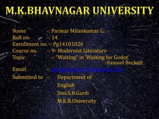 Name -: Parmar Milankumar L.
Roll no. -: 14
Enrollment no. -: Pg14101026
Course no. -: 9- Modernist Literature
Topic -: “Waiting” in ‘Waiting for Godot’
-Samuel Beckett
Email -: parmarmilan1994@gmail.com
Submitted to -: Department of
English
Smt.S.B.Gardi
M.K.B.University
 