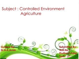 Subject : Controlled Environment
Agriculture
Guided By: Submitted By:
Dr.B.A.Amin Roll.No:7
Pruthvi.P.Patel
Sem : 3rd
 