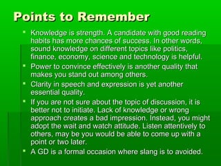 Points to RememberPoints to Remember
 Knowledge is strength. A candidate with good readingKnowledge is strength. A candidate with good reading
habits has more chances of success. In other words,habits has more chances of success. In other words,
sound knowledge on different topics like politics,sound knowledge on different topics like politics,
finance, economy, science and technology is helpful.finance, economy, science and technology is helpful.
 Power to convince effectively is another quality thatPower to convince effectively is another quality that
makes you stand out among others.makes you stand out among others.
 Clarity in speech and expression is yet anotherClarity in speech and expression is yet another
essential quality.essential quality.
 If you are not sure about the topic of discussion, it isIf you are not sure about the topic of discussion, it is
better not to initiate. Lack of knowledge or wrongbetter not to initiate. Lack of knowledge or wrong
approach creates a bad impression. Instead, you mightapproach creates a bad impression. Instead, you might
adopt the wait and watch attitude. Listen attentively toadopt the wait and watch attitude. Listen attentively to
others, may be you would be able to come up with aothers, may be you would be able to come up with a
point or two later.point or two later.
 A GD is a formal occasion where slang is to avoided.A GD is a formal occasion where slang is to avoided.
 