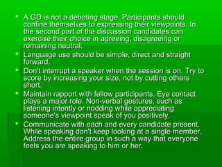  A GD is not a debating stage. Participants shouldA GD is not a debating stage. Participants should
confine themselves to expressing their viewpoints. Inconfine themselves to expressing their viewpoints. In
the second part of the discussion candidates canthe second part of the discussion candidates can
exercise their choice in agreeing, disagreeing orexercise their choice in agreeing, disagreeing or
remaining neutral.remaining neutral.
 Language use should be simple, direct and straightLanguage use should be simple, direct and straight
forward.forward.
 Don't interrupt a speaker when the session is on. Try toDon't interrupt a speaker when the session is on. Try to
score by increasing your size, not by cutting othersscore by increasing your size, not by cutting others
short.short.
 Maintain rapport with fellow participants. Eye contactMaintain rapport with fellow participants. Eye contact
plays a major role. Non-verbal gestures, such asplays a major role. Non-verbal gestures, such as
listening intently or nodding while appreciatinglistening intently or nodding while appreciating
someone's viewpoint speak of you positively.someone's viewpoint speak of you positively.
 Communicate with each and every candidate present.Communicate with each and every candidate present.
While speaking don't keep looking at a single member.While speaking don't keep looking at a single member.
Address the entire group in such a way that everyoneAddress the entire group in such a way that everyone
feels you are speaking to him or her.feels you are speaking to him or her.
 