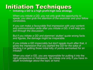 Initiation TechniquesInitiation Techniques Initiating a GD is a high profit-high loss strategy.Initiating a GD is a high profit-high loss strategy.
When you initiate a GD, you not only grab the opportunity toWhen you initiate a GD, you not only grab the opportunity to
speak, you also grab the attention of the examiner and your fellowspeak, you also grab the attention of the examiner and your fellow
candidates.candidates.
If you can make a favourable first impression with your contentIf you can make a favourable first impression with your content
and communication skills after you initiate a GD, it will help youand communication skills after you initiate a GD, it will help you
sail through the discussion.sail through the discussion.
But if you initiate a GD and stammer/ stutter/ quote wrong factsBut if you initiate a GD and stammer/ stutter/ quote wrong facts
and figures, the damage might be irreparable.and figures, the damage might be irreparable.
If you initiate a GD impeccably but don't speak much after that, itIf you initiate a GD impeccably but don't speak much after that, it
gives the impression that you started the GD for the sake ofgives the impression that you started the GD for the sake of
starting it or getting those initial kitty of points earmarked for anstarting it or getting those initial kitty of points earmarked for an
initiator!initiator!
When you start a GD, you are responsible for putting it into theWhen you start a GD, you are responsible for putting it into the
right perspective or framework. So initiate one only if you have in-right perspective or framework. So initiate one only if you have in-
depth knowledge about the topic at hand.depth knowledge about the topic at hand.
 