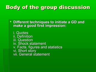 Body of the group discussionBody of the group discussion
 Different techniques to initiate a GD andDifferent techniques to initiate a GD and
make a good first impression:make a good first impression:
i. Quotesi. Quotes
ii. Definitionii. Definition
iii. Questioniii. Question
iv. Shock statementiv. Shock statement
v. Facts, figures and statisticsv. Facts, figures and statistics
vi. Short storyvi. Short story
vii. General statementvii. General statement
 