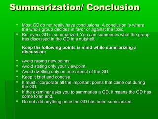 Summarization/ ConclusionSummarization/ Conclusion
 Most GD do not really have conclusions. A conclusion is whereMost GD do not really have conclusions. A conclusion is where
the whole group decides in favor or against the topic.the whole group decides in favor or against the topic.
 But every GD is summarized. You can summaries what the groupBut every GD is summarized. You can summaries what the group
has discussed in the GD in a nutshell.has discussed in the GD in a nutshell.
Keep the following points in mind while summarizing aKeep the following points in mind while summarizing a
discussion:discussion:
 Avoid raising new points.Avoid raising new points.
 Avoid stating only your viewpoint.Avoid stating only your viewpoint.
 Avoid dwelling only on one aspect of the GD.Avoid dwelling only on one aspect of the GD.
 Keep it brief and concise.Keep it brief and concise.
 It must incorporate all the important points that came out duringIt must incorporate all the important points that came out during
the GD.the GD.
 If the examiner asks you to summaries a GD, it means the GD hasIf the examiner asks you to summaries a GD, it means the GD has
come to an end.come to an end.
 Do not add anything once the GD has been summarizedDo not add anything once the GD has been summarized
 