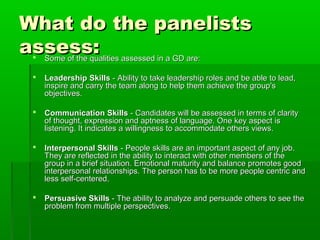 What do the panelistsWhat do the panelists
assess:assess: Some of the qualities assessed in a GD are:Some of the qualities assessed in a GD are:
 Leadership SkillsLeadership Skills - Ability to take leadership roles and be able to lead,- Ability to take leadership roles and be able to lead,
inspire and carry the team along to help them achieve the group'sinspire and carry the team along to help them achieve the group's
objectives.objectives.
 Communication SkillsCommunication Skills - Candidates will be assessed in terms of clarity- Candidates will be assessed in terms of clarity
of thought, expression and aptness of language. One key aspect isof thought, expression and aptness of language. One key aspect is
listening. It indicates a willingness to accommodate others views.listening. It indicates a willingness to accommodate others views.
 Interpersonal SkillsInterpersonal Skills - People skills are an important aspect of any job.- People skills are an important aspect of any job.
They are reflected in the ability to interact with other members of theThey are reflected in the ability to interact with other members of the
group in a brief situation. Emotional maturity and balance promotes goodgroup in a brief situation. Emotional maturity and balance promotes good
interpersonal relationships. The person has to be more people centric andinterpersonal relationships. The person has to be more people centric and
less self-centered.less self-centered.
 Persuasive SkillsPersuasive Skills - The ability to analyze and persuade others to see the- The ability to analyze and persuade others to see the
problem from multiple perspectives.problem from multiple perspectives.
 