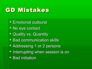 GD MistakesGD Mistakes
 Emotional outburstEmotional outburst
 No eye contactNo eye contact
 Quality vs. QuantityQuality vs. Quantity
 Bad communication skillsBad communication skills
 Addressing 1 or 2 personsAddressing 1 or 2 persons
 Interrupting when session is onInterrupting when session is on
 Bad initiationBad initiation
 