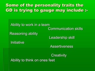 Some of the personality traits theSome of the personality traits the
GD is trying to gauge may include :-GD is trying to gauge may include :-
Ability to work in a teamAbility to work in a team
Communication skillsCommunication skills
Reasoning abilityReasoning ability
Leadership skillLeadership skill
InitiativeInitiative
AssertivenessAssertiveness
CreativityCreativity
Ability to think on ones feetAbility to think on ones feet
 