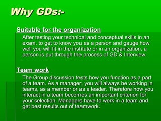 Why GDs:-Why GDs:-
Suitable for the organizationSuitable for the organization
After testing your technical and conceptual skills in anAfter testing your technical and conceptual skills in an
exam, to get to know you as a person and gauge howexam, to get to know you as a person and gauge how
well you will fit in the institute or in an organization, awell you will fit in the institute or in an organization, a
person is put through the process of GD & Interview.person is put through the process of GD & Interview.
Team workTeam work
The Group discussion tests how you function as a partThe Group discussion tests how you function as a part
of a team. As a manager, you will always be working inof a team. As a manager, you will always be working in
teams, as a member or as a leader. Therefore how youteams, as a member or as a leader. Therefore how you
interact in a team becomes an important criterion forinteract in a team becomes an important criterion for
your selection. Managers have to work in a team andyour selection. Managers have to work in a team and
get best results out of teamwork.get best results out of teamwork.
 