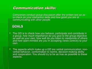 Communication skills:Communication skills:
Companies conduct group discussion after the written test so asCompanies conduct group discussion after the written test so as
to check on your interactive skills and how good you are atto check on your interactive skills and how good you are at
communicating with other people.communicating with other people.
GOALSGOALS
 The GD is to check how you behave, participate and contribute inThe GD is to check how you behave, participate and contribute in
a group, how much importance do you give to the group objectivea group, how much importance do you give to the group objective
as well as your own, how well do you listen to viewpoints of othersas well as your own, how well do you listen to viewpoints of others
and how open-minded are you in accepting views contrary to yourand how open-minded are you in accepting views contrary to your
own.own.
 The aspects which make up a GD are verbal communication, non-The aspects which make up a GD are verbal communication, non-
verbal behavior, conformation to norms, decision-making abilityverbal behavior, conformation to norms, decision-making ability
and cooperation. You should try to be as true as possible to theseand cooperation. You should try to be as true as possible to these
aspects.aspects.
 