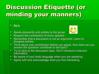 Discussion Etiquette (orDiscussion Etiquette (or
minding your manners)minding your manners)
 Do’sDo’s
 Speak pleasantly and politely to the group.Speak pleasantly and politely to the group.
 Respect the contribution of every speaker.Respect the contribution of every speaker.
 Remember that a discussion is not an argument. Learn toRemember that a discussion is not an argument. Learn to
disagree politely.disagree politely.
 Think about your contribution before you speak. How best can youThink about your contribution before you speak. How best can you
answer the question/ contribute to the topic?answer the question/ contribute to the topic?
 Try to stick to the discussion topic. Don't introduce irrelevantTry to stick to the discussion topic. Don't introduce irrelevant
information.information.
 Be aware of your body language when you are speaking.Be aware of your body language when you are speaking.
 Agree with and acknowledge what you find interesting.Agree with and acknowledge what you find interesting.
 