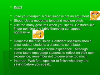  Don'tDon't
 Lose your temper. A discussion is not an argument.Lose your temper. A discussion is not an argument.
 Shout. Use a moderate tone and medium pitch.Shout. Use a moderate tone and medium pitch.
 Use too many gestures when you speak. Gestures likeUse too many gestures when you speak. Gestures like
finger pointing and table thumping can appearfinger pointing and table thumping can appear
aggressive.aggressive.
 Dominate the discussion. Confident speakers shouldDominate the discussion. Confident speakers should
allow quieter students a chance to contribute.allow quieter students a chance to contribute.
 Draw too much on personal experience . AlthoughDraw too much on personal experience . Although
some tutors encourage students to reflect on their ownsome tutors encourage students to reflect on their own
experience, remember not to generalise too much.experience, remember not to generalise too much.
 Interrupt. Wait for a speaker to finish what they areInterrupt. Wait for a speaker to finish what they are
saying before you speak.saying before you speak.
 