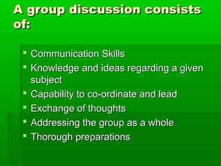 A group discussion consistsA group discussion consists
of:of:
 Communication SkillsCommunication Skills
 Knowledge and ideas regarding a givenKnowledge and ideas regarding a given
subjectsubject
 Capability to co-ordinate and leadCapability to co-ordinate and lead
 Exchange of thoughtsExchange of thoughts
 Addressing the group as a wholeAddressing the group as a whole
 Thorough preparationsThorough preparations
 