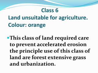 Class 6
Land unsuitable for agriculture.
Colour: orange
This class of land required care
to prevent accelerated erosion
the principle use of this class of
land are forest extensive grass
and urbanization.
 