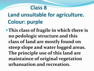 Class 8
Land unsuitable for agriculture.
Colour: purple
This class of fragile in which there is
no pedologic structure and this
class of land are mostly found on
steep slope and water logged areas.
The principle use of this land are
maintaince of original vegetation
urbansation and recreation.
 