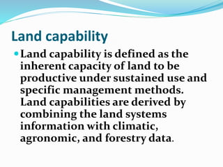 Land capability
Land capability is defined as the
inherent capacity of land to be
productive under sustained use and
specific management methods.
Land capabilities are derived by
combining the land systems
information with climatic,
agronomic, and forestry data.
 