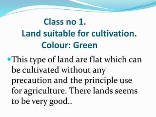 Class no 1.
Land suitable for cultivation.
Colour: Green
This type of land are flat which can
be cultivated without any
precaution and the principle use
for agriculture. There lands seems
to be very good..
 