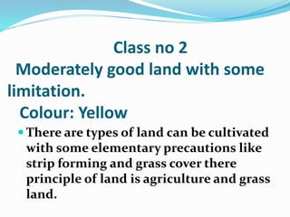 Class no 2
Moderately good land with some
limitation.
Colour: Yellow
 There are types of land can be cultivated
with some elementary precautions like
strip forming and grass cover there
principle of land is agriculture and grass
land.
 
