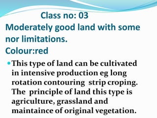 Class no: 03
Moderately good land with some
nor limitations.
Colour:red
This type of land can be cultivated
in intensive production eg long
rotation contouring strip croping.
The principle of land this type is
agriculture, grassland and
maintaince of original vegetation.
 
