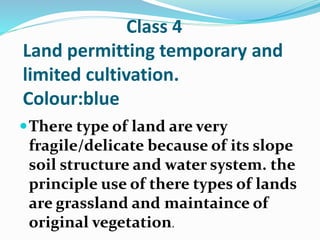Class 4
Land permitting temporary and
limited cultivation.
Colour:blue
There type of land are very
fragile/delicate because of its slope
soil structure and water system. the
principle use of there types of lands
are grassland and maintaince of
original vegetation.
 