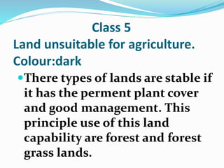 Class 5
Land unsuitable for agriculture.
Colour:dark
There types of lands are stable if
it has the perment plant cover
and good management. This
principle use of this land
capability are forest and forest
grass lands.
 