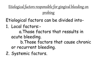 Etiological factors responsible for gingival bleeding on
probing
Etiological factors can be divided into-
1. Local factors:-
a.Those factors that ressults in
acute bleeding.
b.Those factors that cause chronic
or recurrent bleeding.
2. Systemic factors.
 