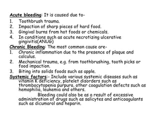 Acute bleeding: It is caused due to-
1. Toothbrush trauma.
2. Impaction of sharp pieces of hard food.
3. Gingival burns from hot foods or chemicals.
4. In conditions such as acute necrotizing ulcerative
gingivitis(ANUG)
Chronic Bleeding: The most common cause are-
1. Chronic inflammation due to the presence of plaque and
calculus.
2. Mechanical trauma, e.g. from toothbrushing, tooth picks or
food impaction.
3. Biting into solids foods such as apple.
Systemic factors:- Include various systemic diseases such as
vitamin K deficiency, platelet disorders such as
thrombocytopenia purpura, other coagulation defects such as
hemophilia, leukemia and others.
Bleeding could also be as a result of excessive
administration of drugs such as salicytes and anticoagulants
such as dicumarol and heparin.
 