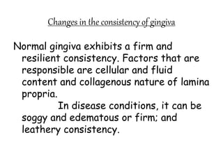 Changes in the consistency of gingiva
Normal gingiva exhibits a firm and
resilient consistency. Factors that are
responsible are cellular and fluid
content and collagenous nature of lamina
propria.
In disease conditions, it can be
soggy and edematous or firm; and
leathery consistency.
 