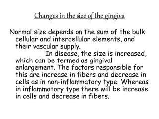 Changes in the size of the gingiva
Normal size depends on the sum of the bulk
cellular and intercellular elements, and
their vascular supply.
In disease, the size is increased,
which can be termed as gingival
enlargement. The factors responsible for
this are increase in fibers and decrease in
cells as in non-inflammatory type. Whereas
in inflammatory type there will be increase
in cells and decrease in fibers.
 