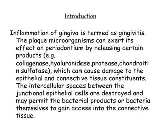 Introduction
Inflammation of gingiva is termed as gingivitis.
The plaque microorganisms can exert its
effect on periodontium by releasing certain
products (e.g.
collagenase,hyaluronidase,protease,chondroiti
n sulfatase), which can cause damage to the
epithelial and connective tissue constituents.
The intercellular spaces between the
junctional epithelial cells are destroyed and
may permit the bacterial products or bacteria
themselves to gain access into the connective
tissue.
 