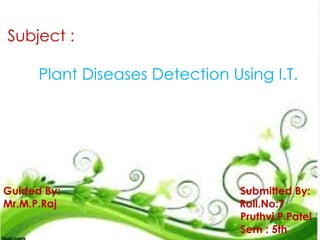 Subject :
Plant Diseases Detection Using I.T.
Guided By: Submitted By:
Mr.M.P.Raj Roll.No:7
Pruthvi.P.Patel
Sem : 5th
 