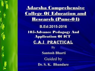 Adarsha ComprehensiveAdarsha Comprehensive
College Of Education andCollege Of Education and
Research (Pune-04)Research (Pune-04)
B.Ed:2015-2016B.Ed:2015-2016
105-Advance Pedagogy And105-Advance Pedagogy And
Application Of ICTApplication Of ICT
C.A.I PrACtICAlC.A.I PrACtICAl
ByBy
Santosh BhartiSantosh Bharti
Guided byGuided by
Dr. S. K. BhandareDr. S. K. Bhandare
 