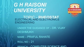 G H RAISONI
UNIVERSITY
UNDER THE GUIDANCE OF – DR. VIJAY
DESHMUKH
NAME – PRAFUL RAHATE
ROLL NO – 21
TOPIC - RHEOSTATELECTRICAL AND ELECTRONICS
ENGINEERING
 