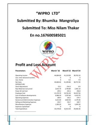 1
“WIPRO LTD”
Submitted By: Bhumika Mangroliya
Submitted To: Miss Nilam Thakar
En no.167600585021
Profit and Loss Account
Parameters March '16 March'15 March'14
Operating Income 44,684.60 41,210.00 38,765.10
Less :Inter divisional transfers 0 0 0
Less: Excise 0 0.2 7.9
Net Sales 44,684.60 41,209.80 38,757.20
EXPENDITURE:
Stock Adjustments -53.1 -254.3 0.9
Raw Materials Consumed 2,655.70 2,799.80 2,491.10
Power & Fuel Cost 249.2 242.6 246.8
Employee Cost 21,379.70 19,726.30 18,337.50
Cost of Software developments 6,486.30 5,207.60 4,419.70
Operating Expenses 109.9 156.2 574.7
General and Administration Expenses 3,221.00 3,064.40 2,579.40
Selling and Marketing Expenses 226.7 156.7 140.7
Miscellaneous Expenses 1,303.20 914 1,045.50
Expenses Capitalised1
0 0 0
Total Expenditure 35,578.60 32,013.30 29,836.30
 