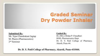 Graded Seminar
Dry Powder Inhaler
Submitted By-
Mr. Tejas Chandrakant Jagtap
M. Pharm (Pharmaceutics)
2nd Semister
Guided By-
Dr. (Mrs.) Shilpa P. Chaudhari
HOD, Pharmaceutics Dept.
Dr. D. Y. Patil College of Pharmacy,
Akurdi, Pune-44.
Dr. D. Y. Patil College of Pharmacy, Akurdi, Pune-411044.
 