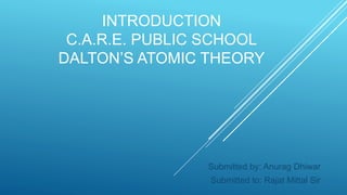 INTRODUCTION
C.A.R.E. PUBLIC SCHOOL
DALTON’S ATOMIC THEORY
Submitted by: Anurag Dhiwar
Submitted to: Rajat Mittal Sir
 