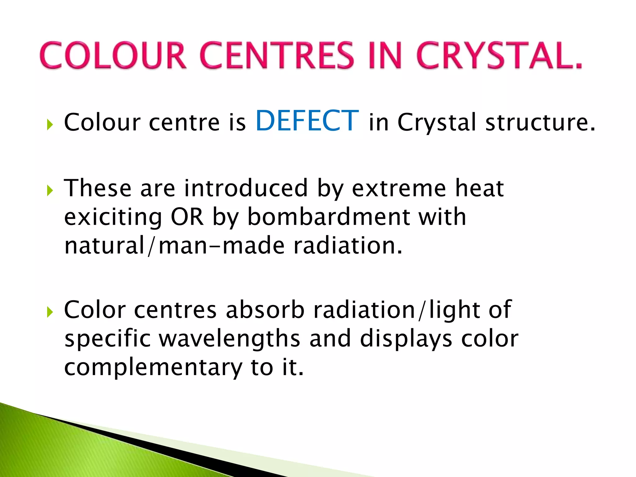  Colour centre is DEFECT in Crystal structure.
 These are introduced by extreme heat
exiciting OR by bombardment with
natural/man-made radiation.
 Color centres absorb radiation/light of
specific wavelengths and displays color
complementary to it.
 