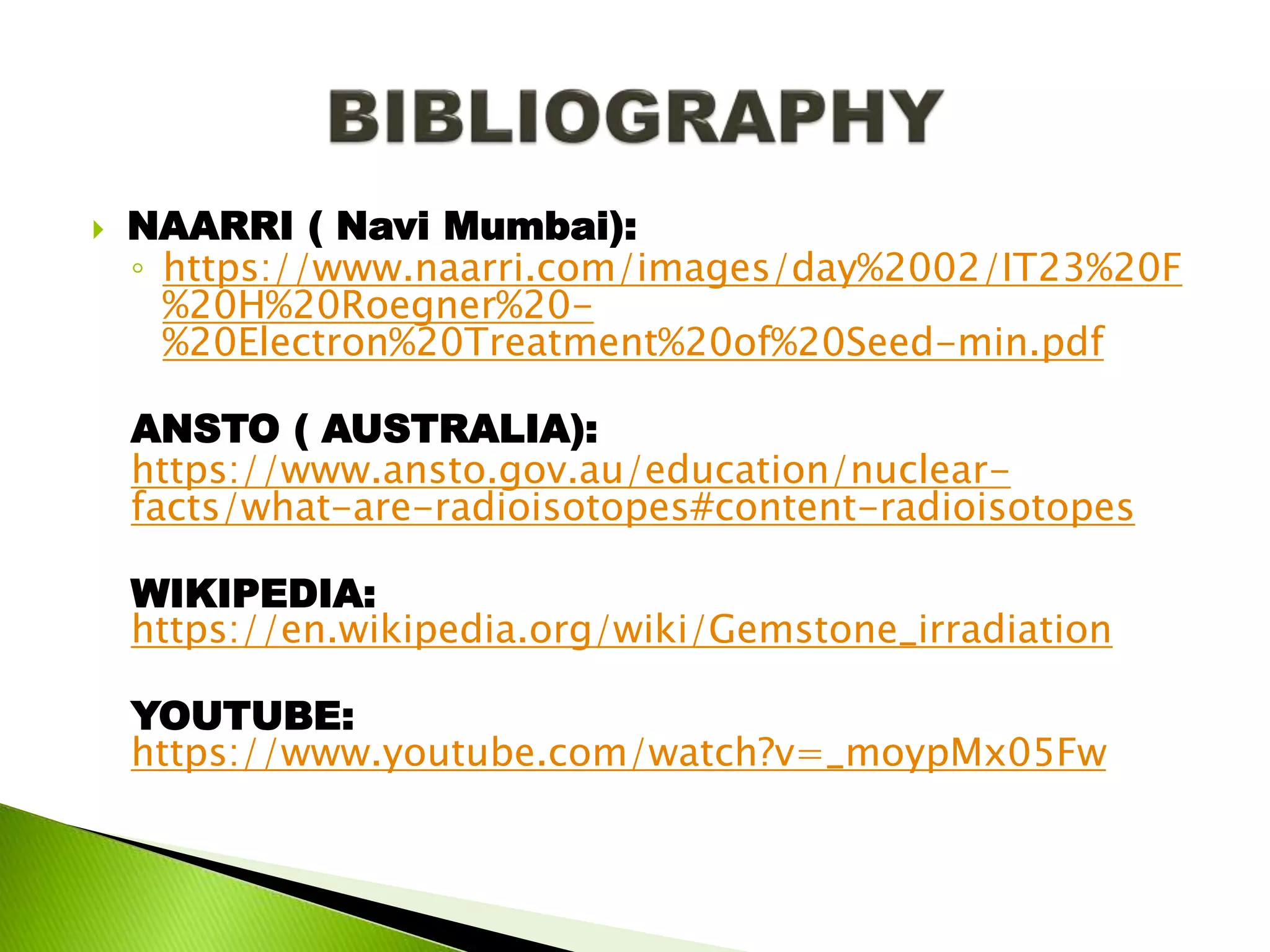  NAARRI ( Navi Mumbai):
◦ https://www.naarri.com/images/day%2002/IT23%20F
%20H%20Roegner%20-
%20Electron%20Treatment%20of%20Seed-min.pdf
ANSTO ( AUSTRALIA):
https://www.ansto.gov.au/education/nuclear-
facts/what-are-radioisotopes#content-radioisotopes
WIKIPEDIA:
https://en.wikipedia.org/wiki/Gemstone_irradiation
YOUTUBE:
https://www.youtube.com/watch?v=_moypMx05Fw
 