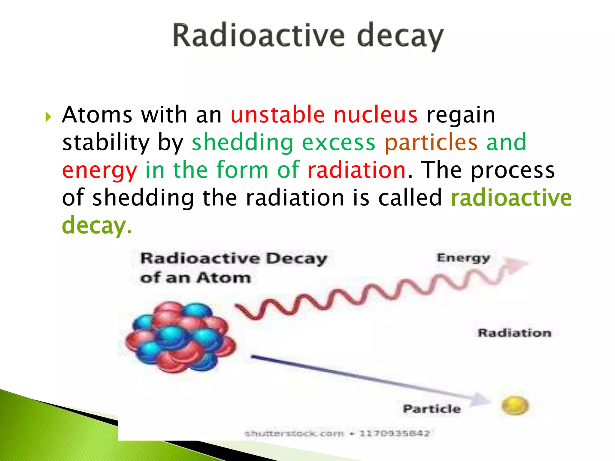  Atoms with an unstable nucleus regain
stability by shedding excess particles and
energy in the form of radiation. The process
of shedding the radiation is called radioactive
decay.
 