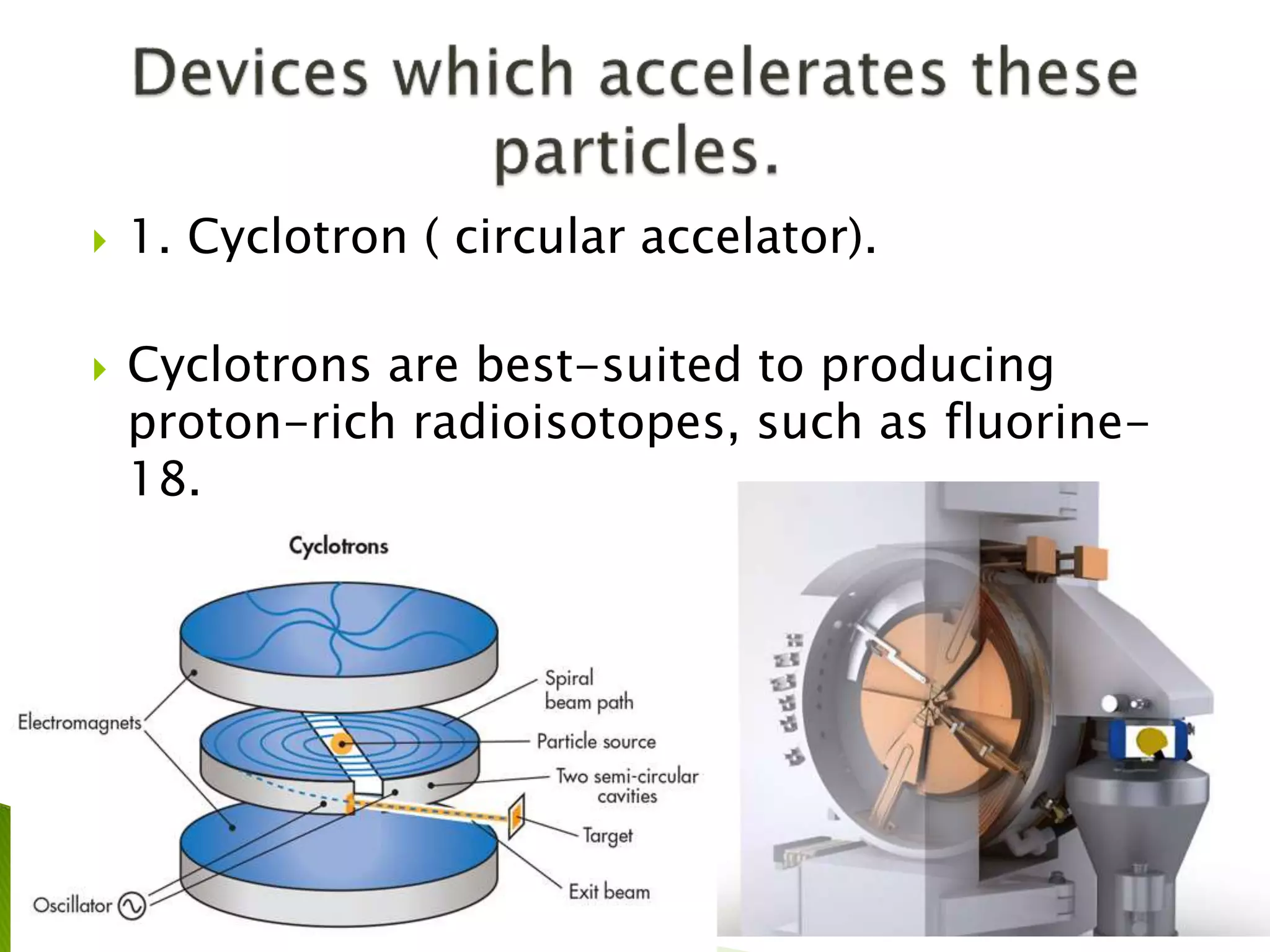  1. Cyclotron ( circular accelator).
 Cyclotrons are best-suited to producing
proton-rich radioisotopes, such as fluorine-
18.
 