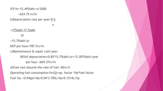 ICP hr=12.495lakh rs/2000
=624.75 rs/hr
b)Depreciation cost per year=P-S
n
=175lakh-17.5lakh
10
=15.75lakh/yr
DCP per hour=787.5rs/hr
c)Maintainance & repair cost/year-
85%of depreciation=0.85*15.75lakh/yr=13.3875lakh/year
per hour =669.37rs/hr
d)Fuel cost-Assume the rate of fuel :60rs/lt
Operating fuel consumption/hr(Q)=op. factor *Hp*fuel factor
Fuel fac.=0.04gal/Hp=0.04*3.785L/hp=0.1514L/hp
 