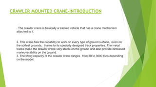 CRAWLER MOUNTED CRANE-INTRODUCTION
. The crawler crane is basically a tracked vehicle that has a crane mechanism
attached to it.
2. This crane has the capability to work on every type of ground surface, even on
the softest grounds, thanks to its specially designed track properties. The metal
tracks make the crawler crane very stable on the ground and also provide increased
maneuverability on the ground.
3. The lifting capacity of the crawler crane ranges from 30 to 3000 tons depending
on the model.
 
