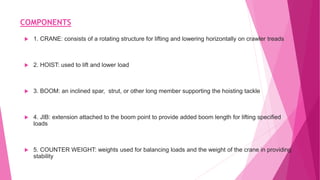 COMPONENTS
 1. CRANE: consists of a rotating structure for lifting and lowering horizontally on crawler treads
 2. HOIST: used to lift and lower load
 3. BOOM: an inclined spar, strut, or other long member supporting the hoisting tackle
 4. JIB: extension attached to the boom point to provide added boom length for lifting specified
loads
 5. COUNTER WEIGHT: weights used for balancing loads and the weight of the crane in providing
stability
 