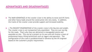 ADVANTAGES AND DISADVANTAGES
 The MAIN ADVANTAGE of the crawler crane is the ability to move and lift items
and other heavy loads around the construction site very easily. In addition,
the tracks of the crawler crane provide support and increased stability.
 • The BIGGEST DISADVANTAGE of the crawler crane is the big size and weight.
The crawler crane is not transported fully assembled. They are just too big
for the roads. That's why they are delivered in manageable pieces and
assemble on site. This can be a project on its own and will involve a team of
professional heavy lifting technicians such as riggers and operators. The
configuration of the crane is predetermined in advance by the lift engineer
based on the customer's project requirement.
 