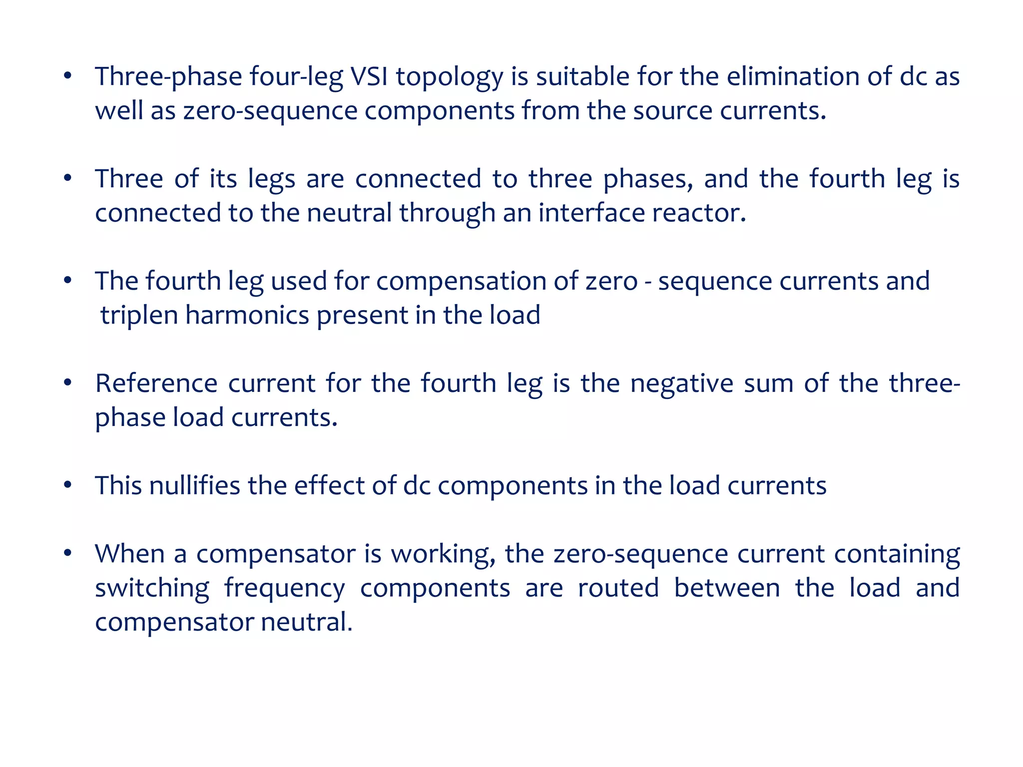 • Three-phase four-leg VSI topology is suitable for the elimination of dc as
well as zero-sequence components from the source currents.
• Three of its legs are connected to three phases, and the fourth leg is
connected to the neutral through an interface reactor.
• The fourth leg used for compensation of zero - sequence currents and
triplen harmonics present in the load
• Reference current for the fourth leg is the negative sum of the three-
phase load currents.
• This nullifies the effect of dc components in the load currents
• When a compensator is working, the zero-sequence current containing
switching frequency components are routed between the load and
compensator neutral.
 