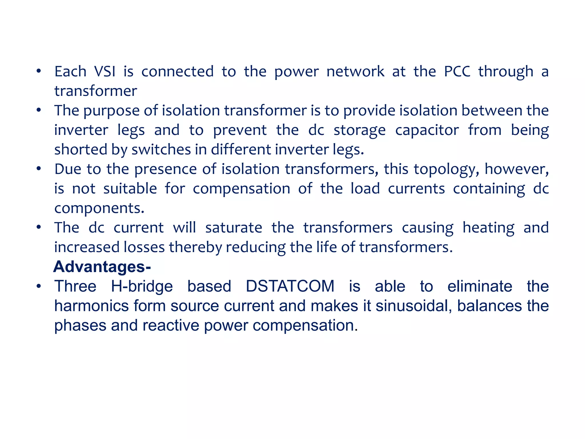 • Each VSI is connected to the power network at the PCC through a
transformer
• The purpose of isolation transformer is to provide isolation between the
inverter legs and to prevent the dc storage capacitor from being
shorted by switches in different inverter legs.
• Due to the presence of isolation transformers, this topology, however,
is not suitable for compensation of the load currents containing dc
components.
• The dc current will saturate the transformers causing heating and
increased losses thereby reducing the life of transformers.
Advantages-
• Three H-bridge based DSTATCOM is able to eliminate the
harmonics form source current and makes it sinusoidal, balances the
phases and reactive power compensation.
 