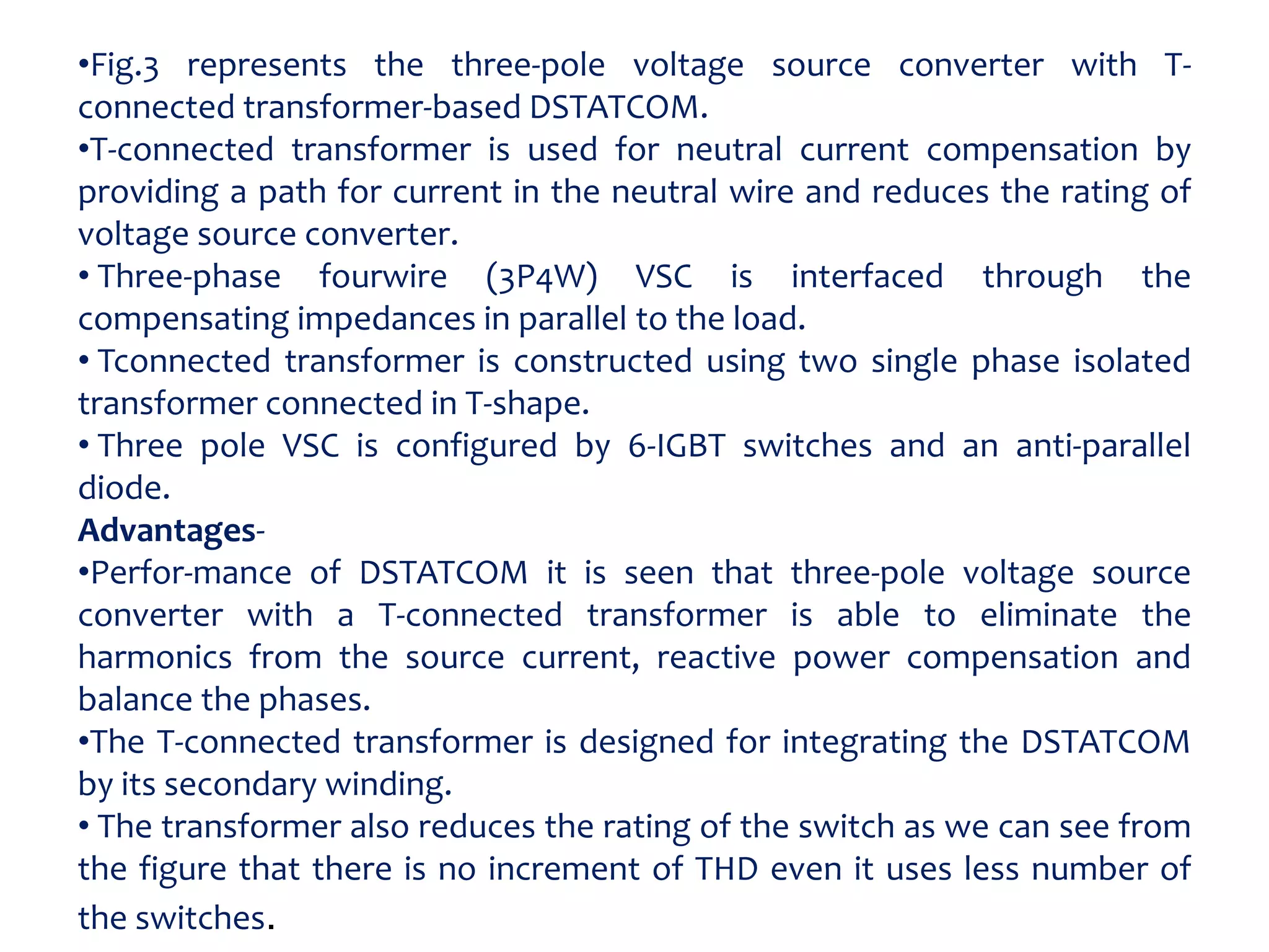 •Fig.3 represents the three-pole voltage source converter with T-
connected transformer-based DSTATCOM.
•T-connected transformer is used for neutral current compensation by
providing a path for current in the neutral wire and reduces the rating of
voltage source converter.
• Three-phase fourwire (3P4W) VSC is interfaced through the
compensating impedances in parallel to the load.
• Tconnected transformer is constructed using two single phase isolated
transformer connected in T-shape.
• Three pole VSC is configured by 6-IGBT switches and an anti-parallel
diode.
Advantages-
•Perfor-mance of DSTATCOM it is seen that three-pole voltage source
converter with a T-connected transformer is able to eliminate the
harmonics from the source current, reactive power compensation and
balance the phases.
•The T-connected transformer is designed for integrating the DSTATCOM
by its secondary winding.
• The transformer also reduces the rating of the switch as we can see from
the figure that there is no increment of THD even it uses less number of
the switches.
 