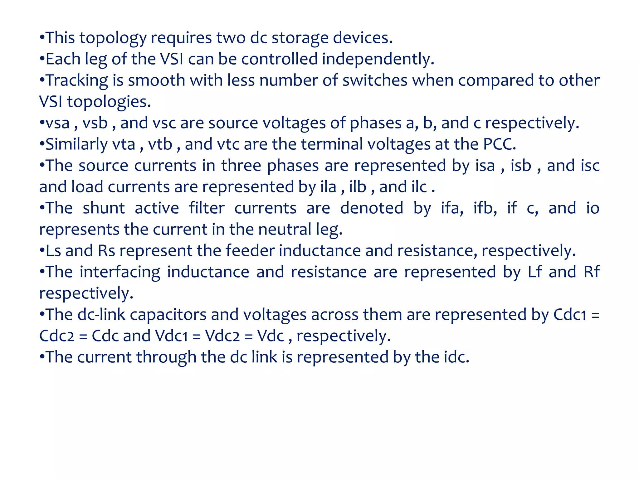 •This topology requires two dc storage devices.
•Each leg of the VSI can be controlled independently.
•Tracking is smooth with less number of switches when compared to other
VSI topologies.
•vsa , vsb , and vsc are source voltages of phases a, b, and c respectively.
•Similarly vta , vtb , and vtc are the terminal voltages at the PCC.
•The source currents in three phases are represented by isa , isb , and isc
and load currents are represented by ila , ilb , and ilc .
•The shunt active filter currents are denoted by ifa, ifb, if c, and io
represents the current in the neutral leg.
•Ls and Rs represent the feeder inductance and resistance, respectively.
•The interfacing inductance and resistance are represented by Lf and Rf
respectively.
•The dc-link capacitors and voltages across them are represented by Cdc1 =
Cdc2 = Cdc and Vdc1 = Vdc2 = Vdc , respectively.
•The current through the dc link is represented by the idc.
 