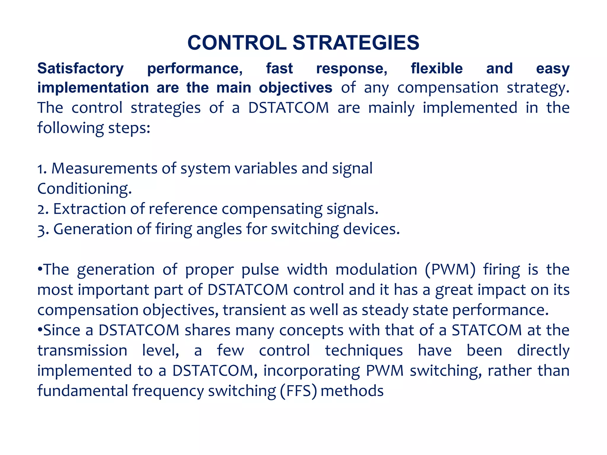 CONTROL STRATEGIES
Satisfactory performance, fast response, flexible and easy
implementation are the main objectives of any compensation strategy.
The control strategies of a DSTATCOM are mainly implemented in the
following steps:
1. Measurements of system variables and signal
Conditioning.
2. Extraction of reference compensating signals.
3. Generation of firing angles for switching devices.
•The generation of proper pulse width modulation (PWM) firing is the
most important part of DSTATCOM control and it has a great impact on its
compensation objectives, transient as well as steady state performance.
•Since a DSTATCOM shares many concepts with that of a STATCOM at the
transmission level, a few control techniques have been directly
implemented to a DSTATCOM, incorporating PWM switching, rather than
fundamental frequency switching (FFS) methods
 