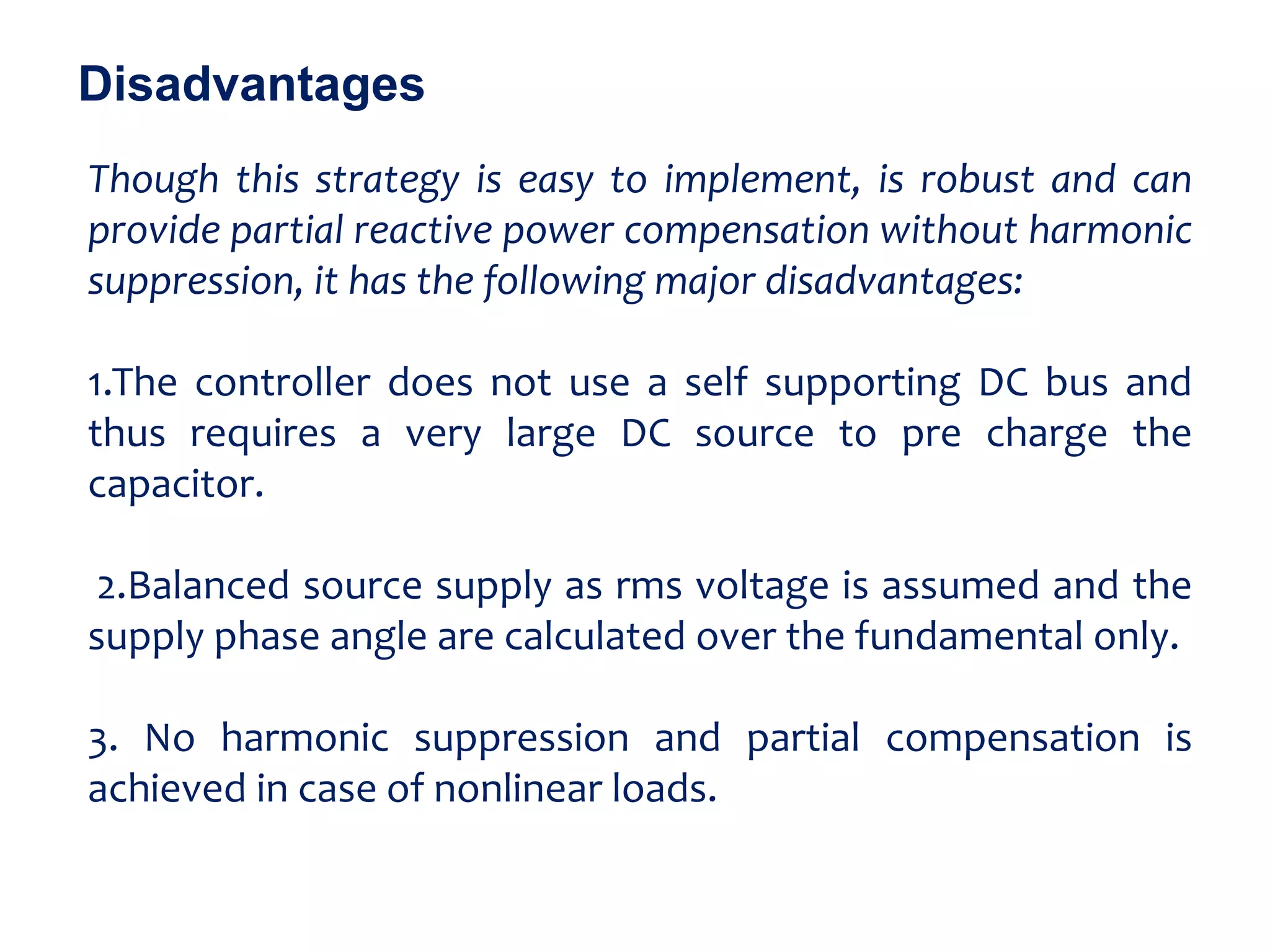 Though this strategy is easy to implement, is robust and can
provide partial reactive power compensation without harmonic
suppression, it has the following major disadvantages:
1.The controller does not use a self supporting DC bus and
thus requires a very large DC source to pre charge the
capacitor.
2.Balanced source supply as rms voltage is assumed and the
supply phase angle are calculated over the fundamental only.
3. No harmonic suppression and partial compensation is
achieved in case of nonlinear loads.
Disadvantages
 